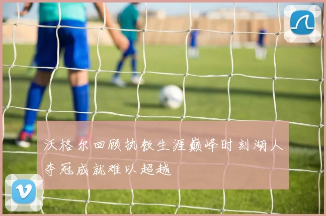 沃格尔回顾执教生涯巅峰时刻湖人夺冠成就难以超越