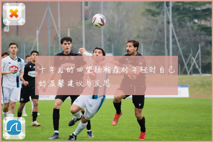 十年后的回望杨瀚森对年轻时自己的温馨建议与反思