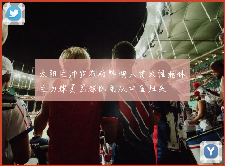 太阳主帅宣布对阵湖人将大幅轮休主力球员因球队刚从中国归来