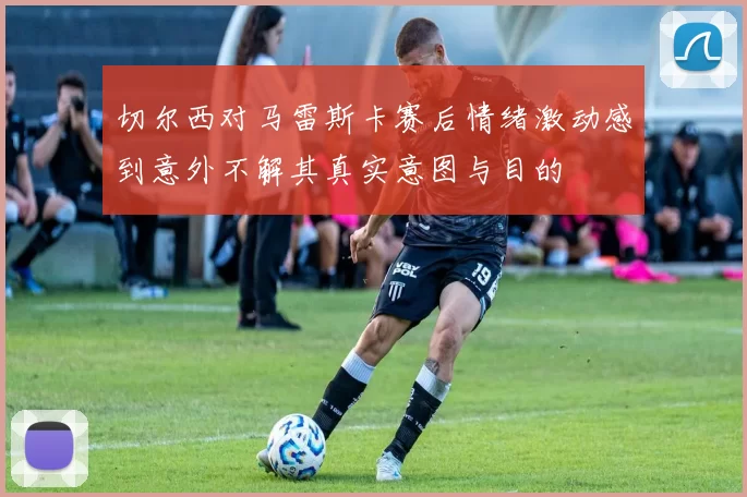 切尔西对马雷斯卡赛后情绪激动感到意外不解其真实意图与目的