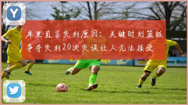 库里直言失利原因：关键时刻篮板争夺失利20次失误让人无法接受