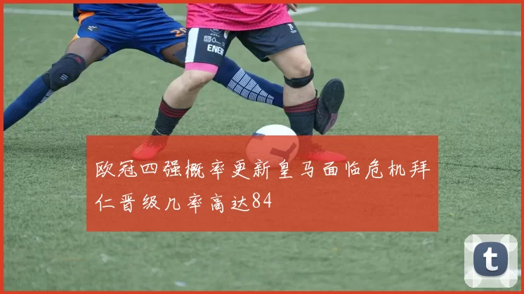 欧冠四强概率更新皇马面临危机拜仁晋级几率高达84