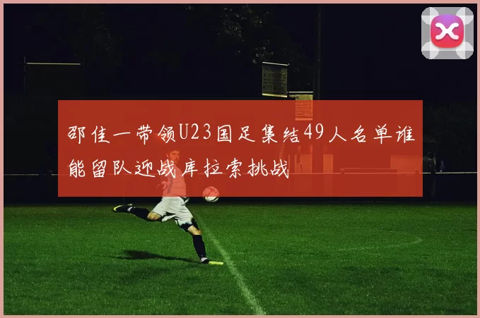 邵佳一带领U23国足集结49人名单谁能留队迎战库拉索挑战