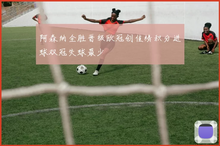 阿森纳全胜晋级欧冠创佳绩积分进球双冠失球最少