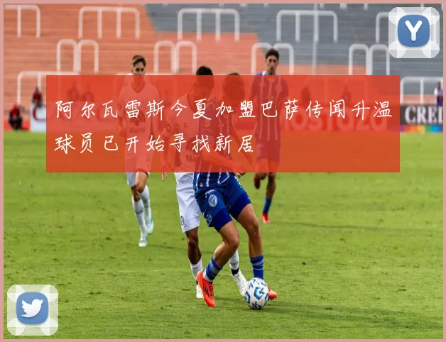 阿尔瓦雷斯今夏加盟巴萨传闻升温球员已开始寻找新居