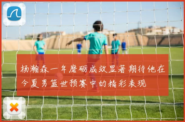 杨瀚森一年磨砺成效显著期待他在今夏男篮世预赛中的精彩表现