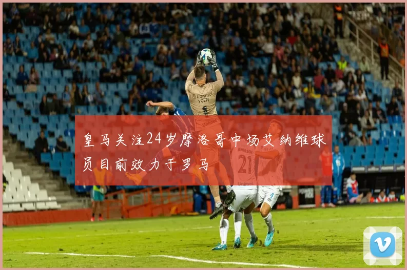皇马关注24岁摩洛哥中场艾纳维球员目前效力于罗马