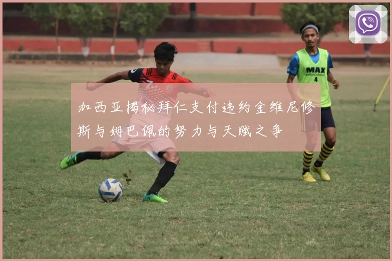 加西亚揭秘拜仁支付违约金维尼修斯与姆巴佩的努力与天赋之争