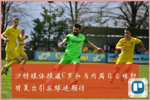 沙特媒体报道C罗和马内周日合练即将复出引发球迷期待