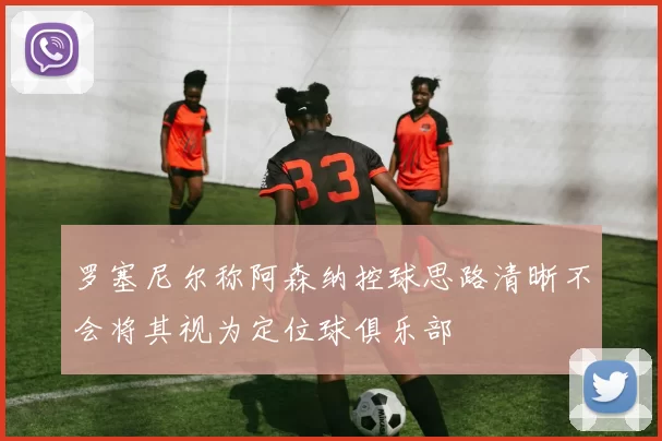 罗塞尼尔称阿森纳控球思路清晰不会将其视为定位球俱乐部