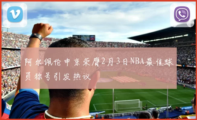 阿尔佩伦申京荣膺2月3日NBA最佳球员称号引发热议