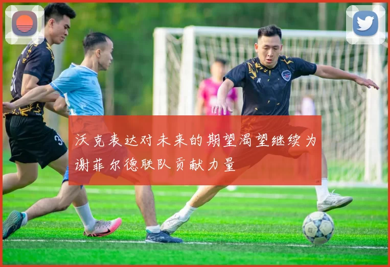 沃克表达对未来的期望渴望继续为谢菲尔德联队贡献力量