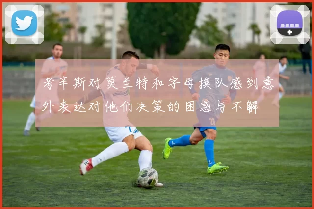 考辛斯对莫兰特和字母换队感到意外表达对他们决策的困惑与不解
