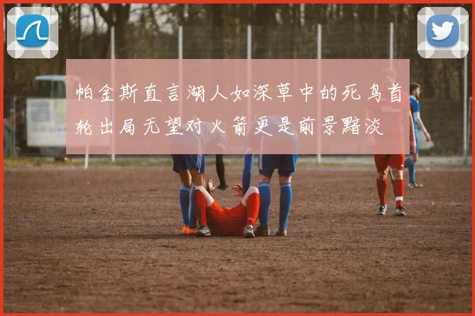 帕金斯直言湖人如深草中的死鸟首轮出局无望对火箭更是前景黯淡