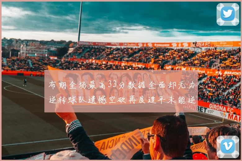 布朗全场最高33分数据全面却无力逆转球队遗憾空砍再度追平未能逆袭